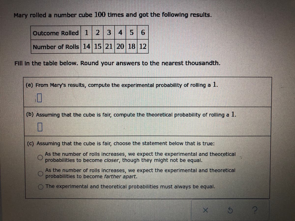Mary rolled a number cube 100 times and got the following results.
Outcome Rolled 1 2 3 4 5 6
Number of Rolls 14 15 21 20 18 12
Fill in the table below. Round your answers to the nearest thousandth.
(a) From Mary's results, compute the experimental probability of rolling a
7
(b) Assuming that the cube is fair, compute the theoretical probability of rolling a 1.
0
(c) Assuming that the cube is fair, choose the statement below that is true:
As the number of rolls increases, we expect the experimental and theoretical
probabilities to become closer, though they might not be equal.
As the number of rolls increases, we expect the experimental and theoretical
probabilities to become farther apart.
The experimental and theoretical probabilities must always be equal.
X
?