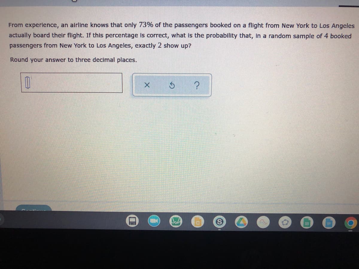 From experience, an airline knows that only 73% of the passengers booked on a flight from New York to Los Angeles
actually board their flight. If this percentage is correct, what is the probability that, in a random sample of 4 booked
passengers from New York to Los Angeles, exactly 2 show up?
Round your answer to three decimal places.
0
?
X