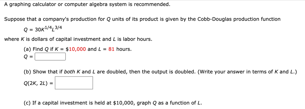 A graphing calculator or computer algebra system is recommended.
Suppose that a company's production for Q units of its product is given by the Cobb-Douglas production function
Q3 3ок1/4, 3/4
where K is dollars of capital investment and L is labor hours.
(a) Find Q if K = $10,000 and L = 81 hours.
%D
Q
(b) Show that if both K and L are doubled, then the output is doubled. (Write your answer in terms of K and L.)
Q(2K, 2L) =
(c) If a capital investment is held at $10,000, graph Q as a function of L.
