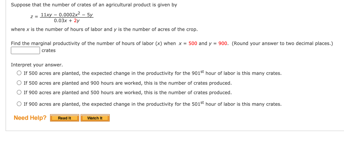 Suppose that the number of crates of an agricultural product is given by
z = 11xy – 0.0002x² – 5y
0.03x + 2y
where x is the number of hours of labor and y is the number of acres of the crop.
Find the marginal productivity of the number of hours of labor (x) when x = 500 and y = 900. (Round your answer to two decimal places.)
crates
Interpret your answer.
O If 500 acres are planted, the expected change in the productivity for the 901st hour of labor is this many crates.
O If 500 acres are planted and 900 hours are worked, this is the number of crates produced.
If 900 acres are planted and 500 hours are worked, this is the number of crates produced.
O If 900 acres are planted, the expected change in the productivity for the 501st hour of labor is this many crates.
Need Help?
Read It
Watch It
