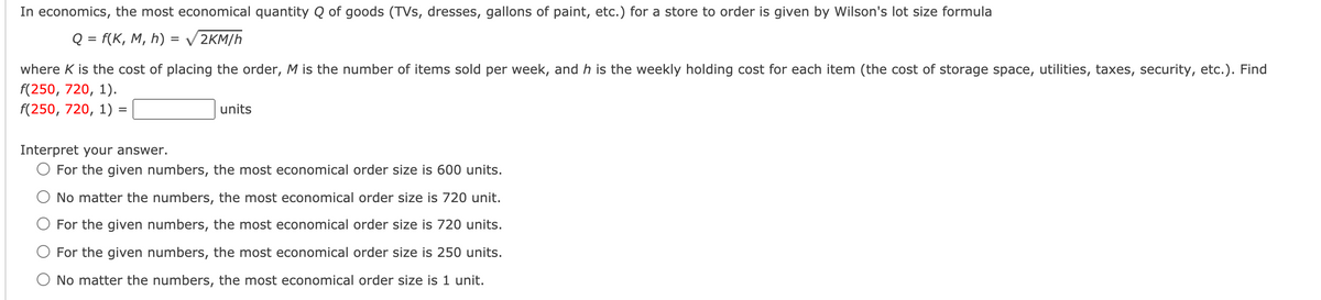 In economics, the most economical quantity Q of goods (TVs, dresses, gallons of paint, etc.) for a store to order is given by Wilson's lot size formula
Q = f(K, M, h) = V 2KM/h
where K is the cost of placing the order, M is the number of items sold per week, and h is the weekly holding cost for each item (the cost of storage space, utilities, taxes, security, etc.). Find
f(250, 720, 1).
f(250, 720, 1) =
units
Interpret your answer.
O For the given numbers, the most economical order size is 600 units.
O No matter the numbers, the most economical order size is 720 unit.
For the given numbers, the most economical order size is 720 units.
For the given numbers, the most economical order size is 250 units.
O No matter the numbers, the most economical order size is 1 unit.
