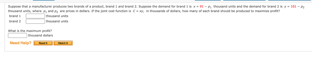 Suppose that a manufacturer produces two brands of a product, brand 1 and brand 2. Suppose the demand for brand 1 is x = 91 – P1 thousand units and the demand for brand 2 is y =
thousand units, where p1 and p2 are prices in dollars. If the joint cost function is C = xy, in thousands of dollars, how many of each brand should be produced to maximize profit?
101 - P2
brand 1
thousand units
brand 2
thousand units
What is the maximum profit?
thousand dollars
Need Help?
Read It
Watch It
