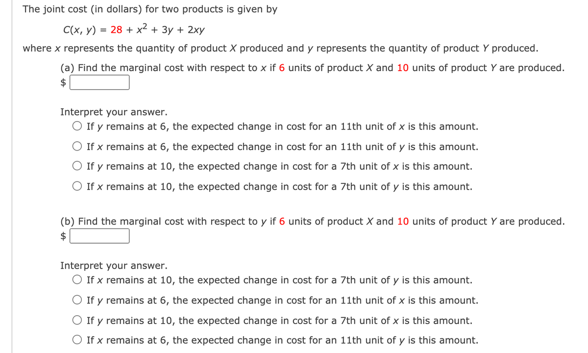 The joint cost (in dollars) for two products is given by
C(x, y) = 28 + x² + 3y + 2xy
where x represents the quantity of product X produced and y represents the quantity of product Y produced.
(a) Find the marginal cost with respect to x if 6 units of product X and 10 units of product Y are produced.
$
Interpret your answer.
O If y remains at 6, the expected change in cost for an 11th unit of x is this amount.
O If x remains at 6, the expected change in cost for an 11th unit of y is this amount.
O If y remains at 10, the expected change in cost for a 7th unit of x is this amount.
O If x remains at 10, the expected change in cost for a 7th unit of y is this amount.
(b) Find the marginal cost with respect to y if 6 units of product X and 10 units of product Y are produced.
Interpret your answer.
O If x remains at 10, the expected change in cost for a 7th unit of y is this amount.
O If y remains at 6, the expected change in cost for an 11th unit of x is this amount.
O If y remains at 10, the expected change in cost for a 7th unit of x is this amount.
O If x remains at 6, the expected change in cost for an 11th unit of y is this amount.
