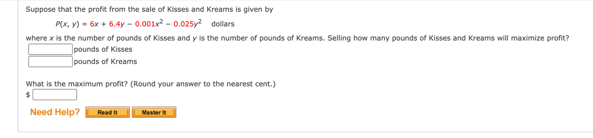 Suppose that the profit from the sale of Kisses and Kreams is given by
P(x, y) = 6x + 6.4y – 0.001x² – 0.025y² dollars
where x is the number of pounds of Kisses and y is the number of pounds of Kreams. Selling how many pounds of Kisses and Kreams will maximize profit?
pounds of Kisses
pounds of Kreams
What is the maximum profit? (Round your answer to the nearest cent.)
$
Need Help?
Read It
Master It
