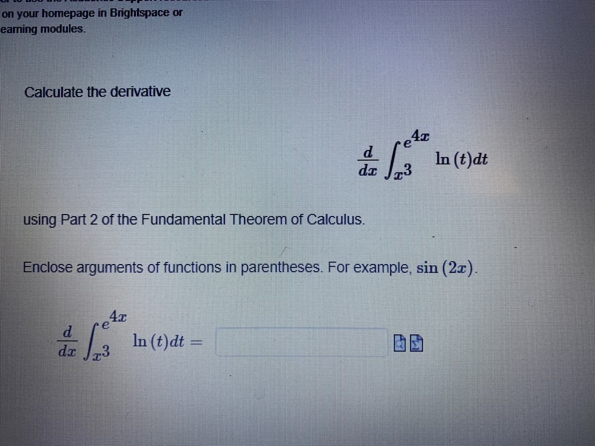 on your homepage in Brightspace or
eaming modules.
Calculate the derivative
In (t)dt
dr
using Part 2 of the Fundamental Theorem of Calculus.
Enclose arguments of functions in parentheses. For example, sin (2a).
4r
In (t)dt =
de
