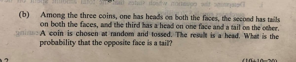 t 2otsie doidw
rit oninmas
(b) Among the three coins, one has heads on both the faces, the second has tails
on both the faces, and the third has a head on one face and a tail on the other.
anirssA coin is chosen at random and tossed. The result is a head. What is the
probability that the opposite face is a tail?
(10+10=20)
