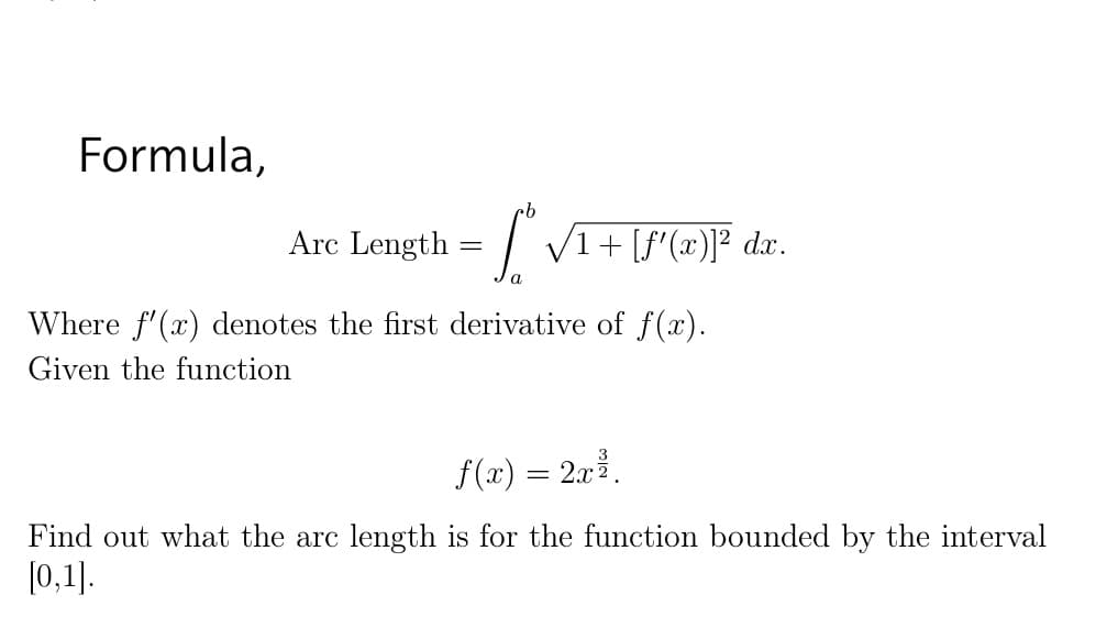 Formula,
Arc Length
| V1+ [f'(x)]° dx.
%3D
Where f'(x) denotes the first derivative of f(x).
Given the function
f (x) = 2x.
Find out what the arc length is for the function bounded by the interval
[0,1].

