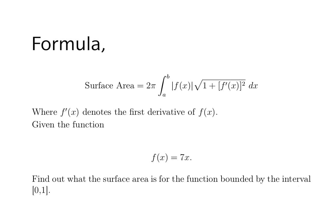 Formula,
Surface Area
= 27
dx
Where f'(x) denotes the first derivative of f(x).
Given the function
f (x) = 7x.
Find out what the surface area is for the function bounded by the interval
[0,1].
