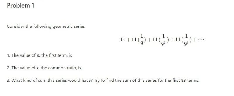 Problem 1
Consider the following geometric series
+11
11 (-
1. The value of a, the first term, is
2. The value of r, the common ratio, is
3. What kind of sum this series would have? Try to find the sum of this series for the first 83 terms.
