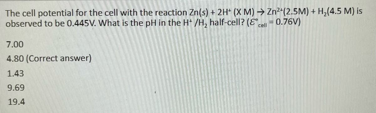 The cell potential for the cell with the reaction Zn(s) + 2H+ (X M)→ Zn²+(2.5M) + H₂(4.5 M) is
observed to be 0.445V. What is the pH in the H+ /H₂ half-cell? (& cell = 0.76V)
7.00
4.80 (Correct answer)
1.43
9.69
19.4