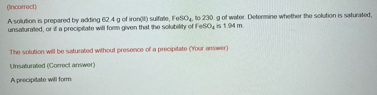 (Incorrect)
A solution is prepared by adding 62.4 g of iron(II) sulfate, FeSO4, to 230. g of water. Determine whether the solution is saturated,
unsaturated, or if a precipitate will form given that the solubility of FeSO4 is 1.94 m.
The solution will be saturated without presence of a precipitate (Your answer)
Unsaturated (Correct answer)
A precipitate will form