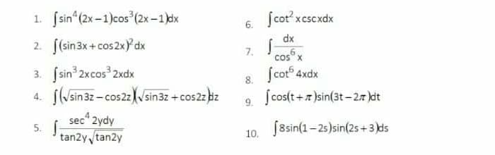 1. sin (2x -1)cos (2x-1)dx
Scot xcscxdx
6.
2. f(sin3x+cos2x)Ydx
dx
7.
cos x
ſcot 4xdx
3. Ssin 2xcos 2xdx
4. f(sin3z-cos22 Nsin3z +cos2z bz
8.
Scos(t+r)sin(3t - 27 )dt
9.
sec 2ydy
5. Í
tan2y tan2y
10. J8sin(1-2s)sin(2s +3 ds
