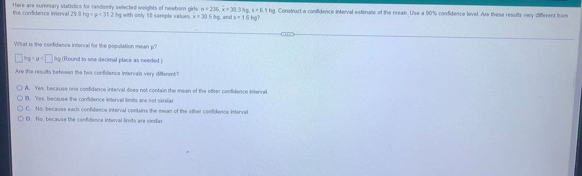 Here are summary statistics for randomly selected weights of newborn girls n= 236, x= 30.3 hg, s = 6.1 hg. Construct a confidence interval estimate of the mean. Use a 90% confidence level. Are these results very different from
the confidence interval 29.8 hg <u<31.2 hg with only 18 sample values, x= 30.5 hg, and s = 1.6 hg?
What is the confidence interval for the population mean u?
|hg <p< hg (Round to one decimal place as needed.)
Are the results between the two confidence intervals very different?
O A. Yes, because one confidence interval does not contain the mean of the other confidence interval.
O B. Yes, because the confidence interval limits are not similar.
C. No, because each confidence interval contains the mean of the other confidence interval.
O D. No, because the confidence interval limits are similar.
