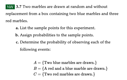 NW 3.7 Two marbles are drawn at random and without
replacement from a box containing two blue marbles and three
red marbles.
a. List the sample points for this experiment.
b. Assign probabilities to the sample points.
c. Determine the probability of observing each of the
following events:
A = {Two blue marbles are drawn.}
B = {A red and a blue marble are drawn.}
C = {Two red marbles are drawn.}