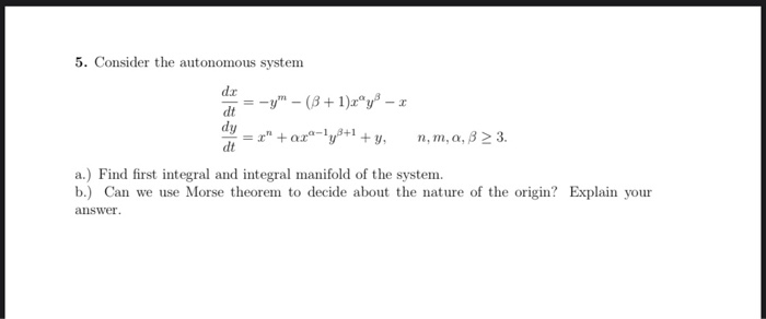 5. Consider the autonomous system
da
= -y" – (3+ 1)x®y® – :
dt
dy
= r" + ar"-1
dt
+ y,
п, т, а, В 2 3.
a.) Find first integral and integral manifold of the system.
b.) Can we use Morse theorem to decide about the nature of the origin? Explain your
answer.
