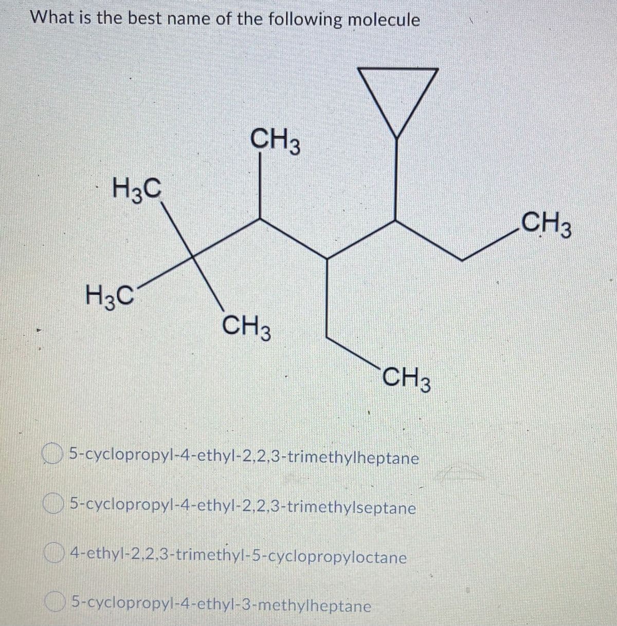 What is the best name of the following molecule
CH3
H3C
CH3
H3C
CH3
CH3
5-cyclopropyl-4-ethyl-2,2,3-trimethylheptane
5-cyclopropyl-4-ethyl-2,2,3-trimethylseptane
4-ethyl-2,2,3-trimethyl-5-cyclopropyloctane
5-cyclopropyl-4-ethyl-3-mcthylheptane
