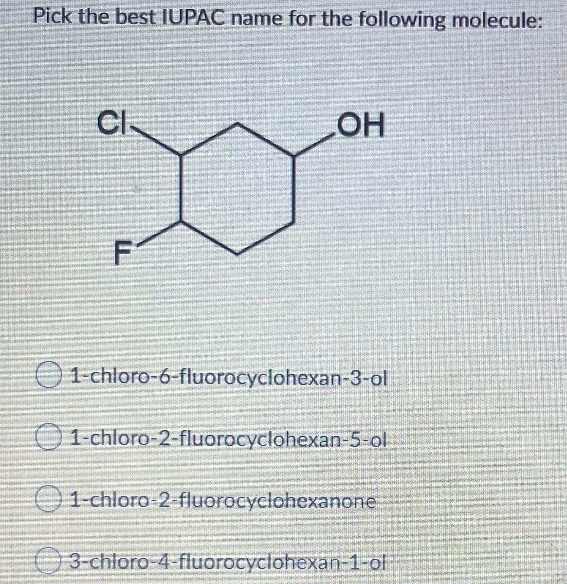 Pick the best IUPAC name for the following molecule:
Cl-
OH
F
1-chloro-6-fluorocyclohexan-3-ol
1-chloro-2-fluorocyclohexan-5-ol
1-chloro-2-fluorocyclohexanone
3-chloro-4-fluorocyclohexan-1-ol
