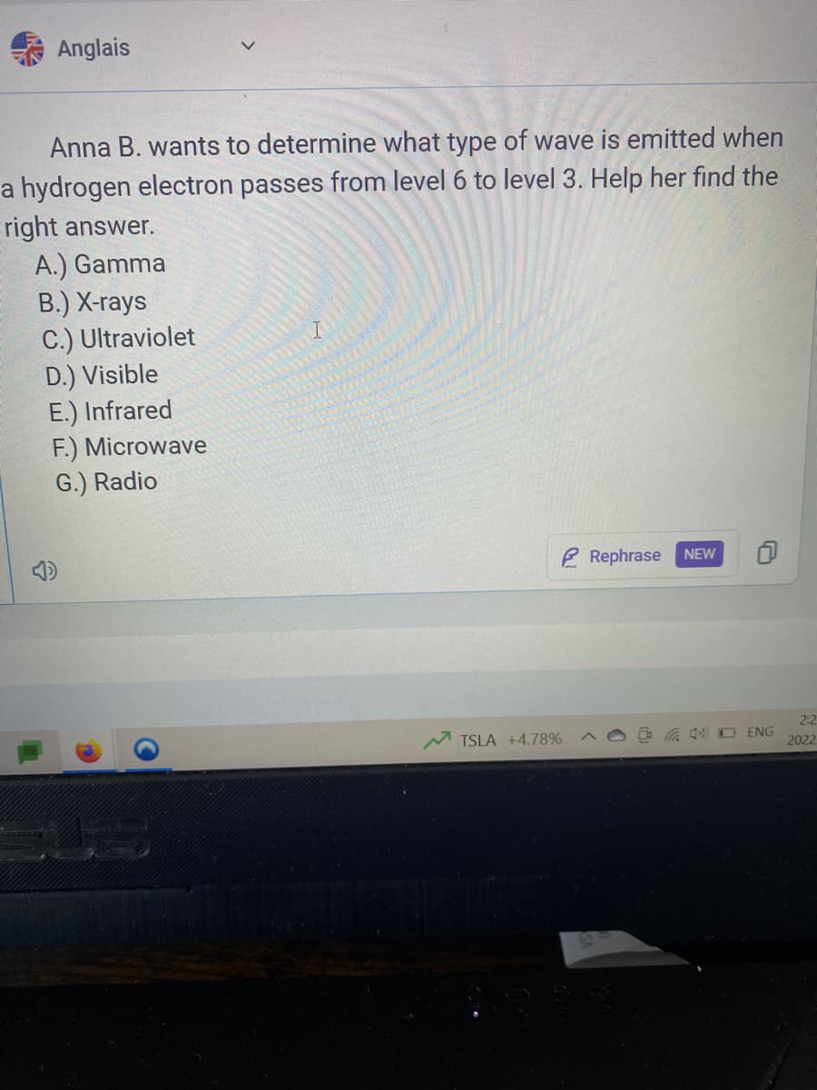 Anglais
Anna B. wants to determine what type of wave is emitted when
a hydrogen electron passes from level 6 to level 3. Help her find the
right answer.
A.) Gamma
B.) X-rays
C.) Ultraviolet
D.) Visible
E.) Infrared
F.) Microwave
G.) Radio
Rephrase
NEW
2:2
TSLA +4.78%
A) D ENG
2022
