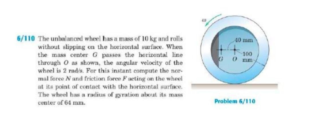 6/110 The unbalanced wheel has a mass of 10 kg and rolls
40 mm
without slipping on the horizontal surface. When
the mass center G passes the horizontal line
through O as shown, the angular velocity of the
wheel is 2 rad/s. For this instant compute the nor-
mal force N and friction force F acting on the wheel
at its point of contact with the horizontal surface.
The wheel has a radius of gyration about its mass
center of 64 mm.
100
0 mm
G
Problem 6/110
