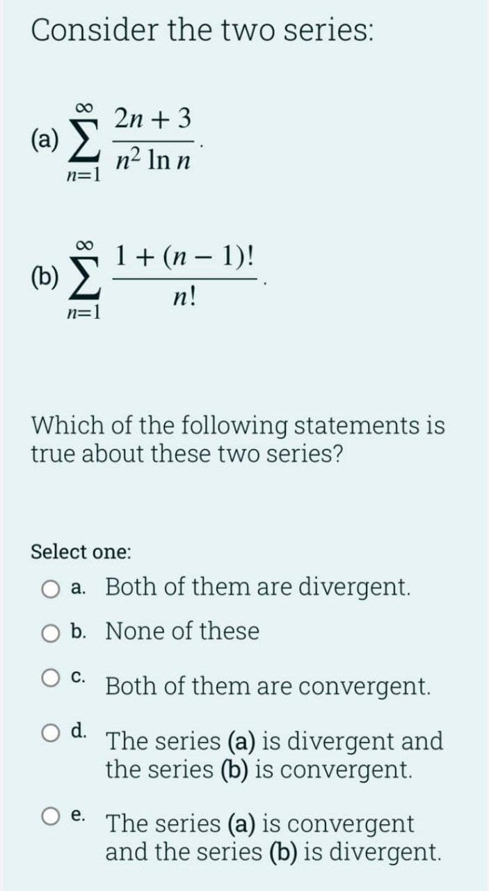 Consider the two series:
00
2n + 3
(a) >
n² In n
n=
1+ (n – 1)!
(b) >
n!
n=1
Which of the following statements is
true about these two series?
Select one:
a. Both of them are divergent.
b. None of these
С.
Both of them are convergent.
d.
The series (a) is divergent and
the series (b) is convergent.
е.
The series (a) is convergent
and the series (b) is divergent.
