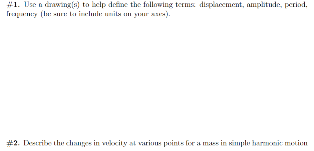 #1. Use a drawing(s) to help define the following terms: displacement, amplitude, period,
frequency (be sure to include units on your axes).
#2. Describe the changes in velocity at various points for a mass in simple harmonic motion
