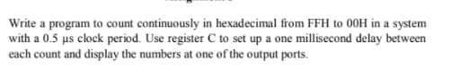 Write a program to count continuously in hexadecimal from FFH to 00H in a system
with a 0.5 us clock period. Use register C to set up a one millisecond delay between
each count and display the numbers at one of the output ports.
