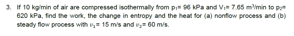 3. If 10 kg/min of air are compressed isothermally from p1= 96 kPa and V1= 7.65 m³/min to p2=
620 kPa, find the work, the change in entropy and the heat for (a) nonflow process and (b)
steady flow process with v,= 15 m/s and v2= 60 m/s.
