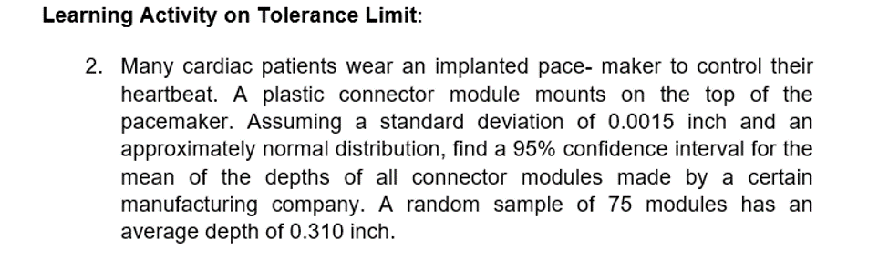 Learning Activity on Tolerance Limit:
2. Many cardiac patients wear an implanted pace- maker to control their
heartbeat. A plastic connector module mounts on the top of the
pacemaker. Assuming a standard deviation of 0.0015 inch and an
approximately normal distribution, find a 95% confidence interval for the
mean of the depths of all connector modules made by a certain
manufacturing company. A random sample of 75 modules has an
average depth of 0.310 inch.
