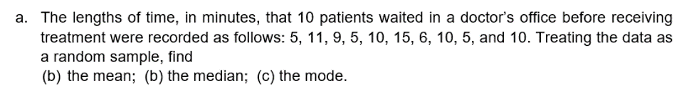 a. The lengths of time, in minutes, that 10 patients waited in a doctor's office before receiving
treatment were recorded as follows: 5, 11, 9, 5, 10, 15, 6, 10, 5, and 10. Treating the data as
a random sample, find
(b) the mean; (b) the median; (c) the mode.
