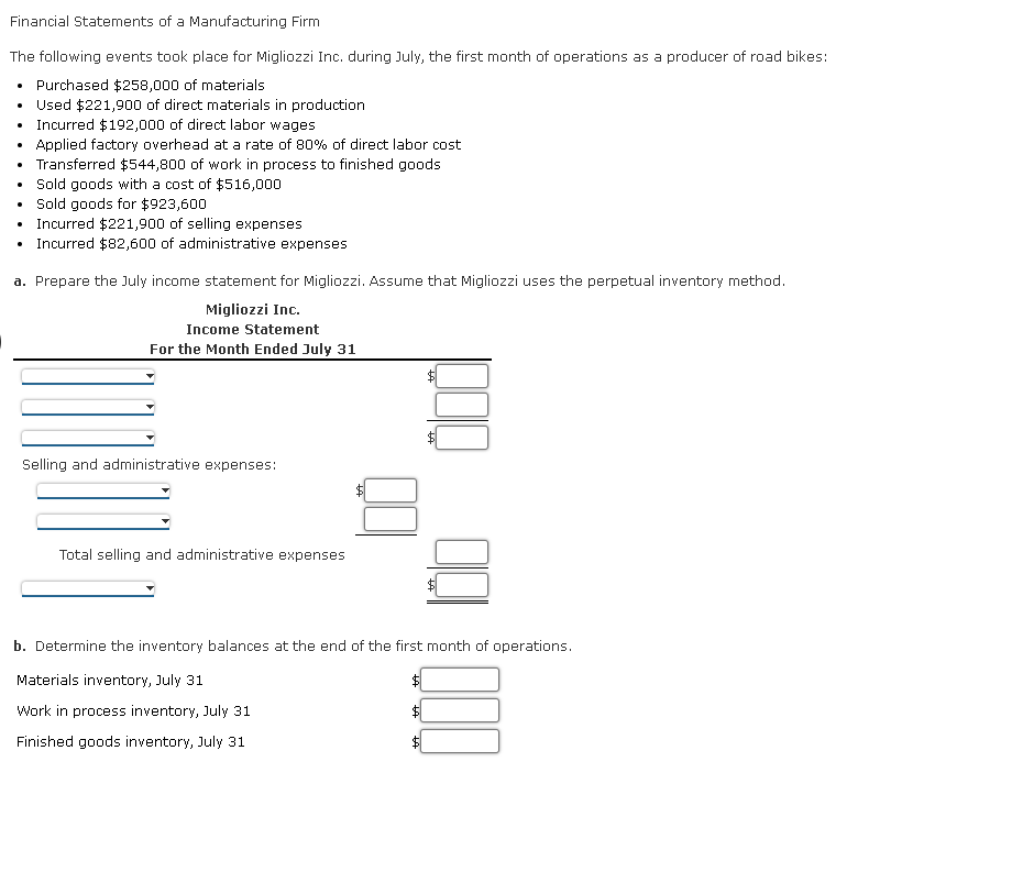 Financial Statements of a Manufacturing Firm
The following events took place for Migliozzi Inc. during July, the first month of operations as a producer of road bikes:
• Purchased $258,000 of materials
Used $221,900 of direct materials in production
• Incurred $192,000 of direct labor wages
Applied factory overhead at a rate of 80% of direct labor cost
• Transferred $544,800 of work in process to finished goods
• Sold goods with a cost of $516,000
• Sold goods for $923,600
Incurred $221,900 of selling expenses
Incurred $82,600 of administrative expenses
.
a. Prepare the July income statement for Migliozzi. Assume that Migliozzi uses the perpetual inventory method.
Migliozzi Inc.
Income Statement
For the Month Ended July 31
Selling and administrative expenses:
Total selling and administrative expenses
b. Determine the inventory balances at the end of the first month of operations.
Materials inventory, July 31
Work in process inventory, July 31
Finished goods inventory, July 31