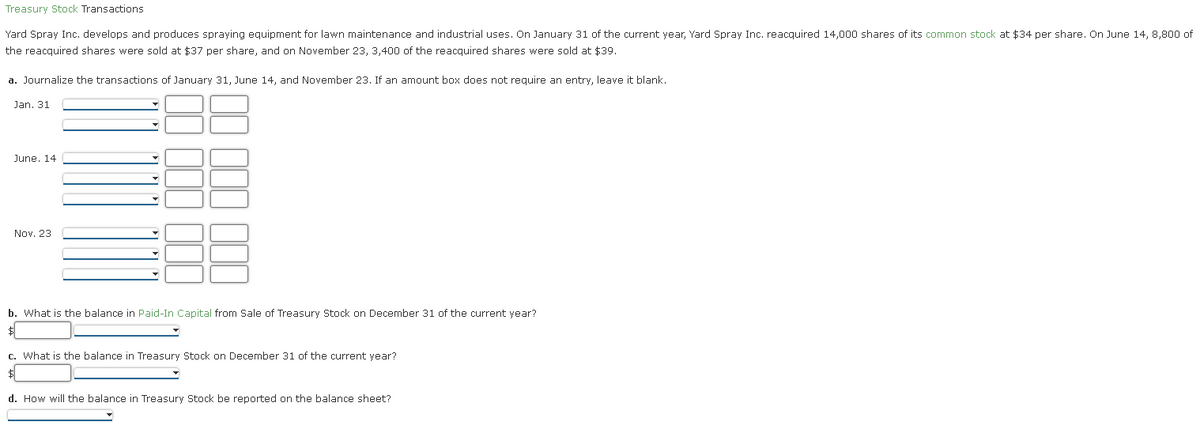 Treasury Stock Transactions
Yard Spray Inc. develops and produces spraying equipment for lawn maintenance and industrial uses. On January 31 of the current year, Yard Spray Inc. reacquired 14,000 shares of its common stock at $34 per share. On June 14, 8,800 of
the reacquired shares were sold at $37 per share, and on November 23, 3,400 of the reacquired shares were sold at $39.
a. Journalize the transactions of January 31, June 14, and November 23. If an amount box does not require an entry, leave it blank.
Jan. 31
June. 14.
Nov. 23
b. What is the balance in Paid-In Capital from Sale of Treasury Stock on December 31 of the current year?
$
c. What is the balance in Treasury Stock on December 31 of the current year?
d. How will the balance in Treasury Stock be reported on the balance sheet?