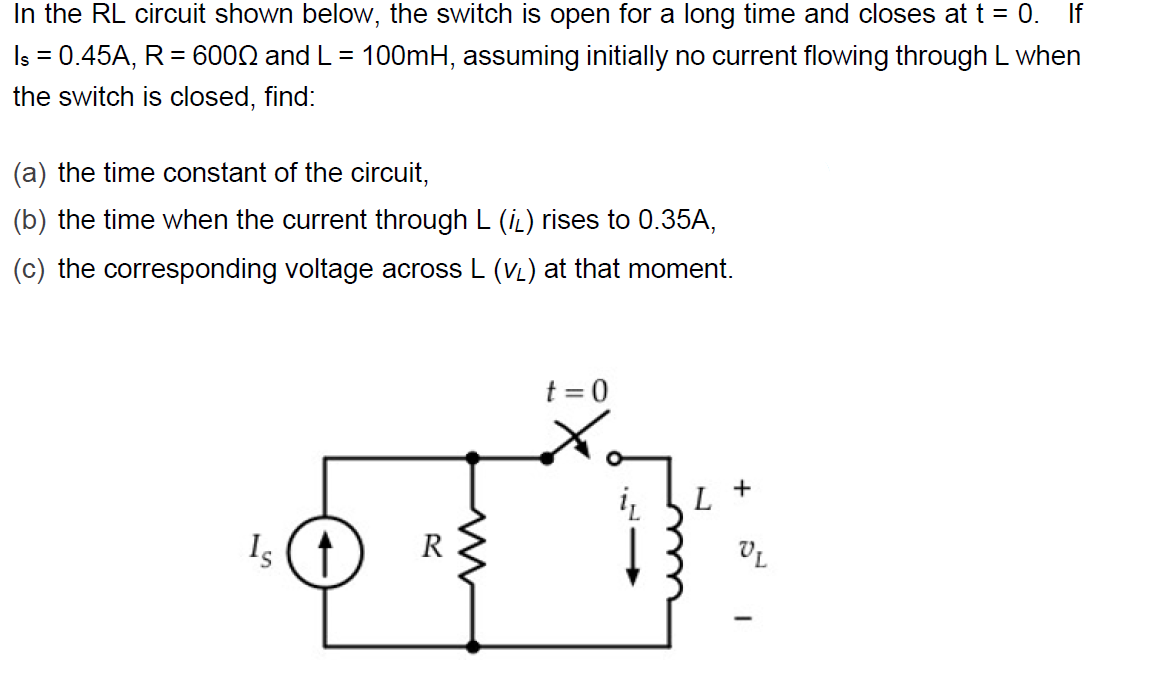 In the RL circuit shown below, the switch is open for a long time and closes at t = 0. If
Is = 0.45A, R = 6002 and L = 100mH, assuming initially no current flowing through L when
the switch is closed, find:
(a) the time constant of the circuit,
(b) the time when the current through L (iL) rises to 0.35A,
(c) the corresponding voltage across L (VL) at that moment.
t = 0
Is
