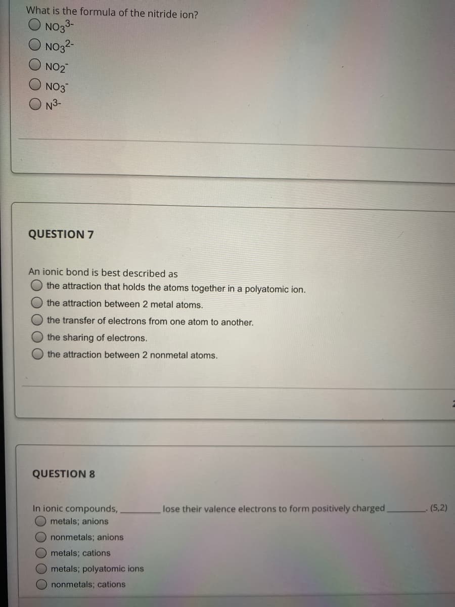 What is the formula of the nitride ion?
NO33-
NO32-
NO2
NO3
N3-
QUESTION 7
An ionic bond is best described as
the attraction that holds the atoms together in a polyatomic ion.
the attraction between 2 metal atoms.
the transfer of electrons from one atom to another.
the sharing of electrons.
the attraction between 2 nonmetal atoms.
QUESTION 8
In ionic compounds,
O metals; anions
lose their valence electrons to form positively charged
(5,2)
O nonmetals; anions
O metals; cations
Ometals; polyatomic ions
O nonmetals; cations
