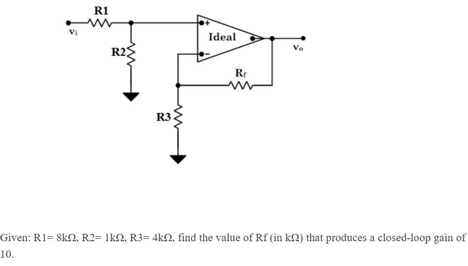 R1
Vi
Ideal
R2
Vo
Rr
R3
Given: R1= 8k2, R2= 1kN, R3= 4k2, find the value of Rf (in k2) that produces a closed-loop gain of
10.
