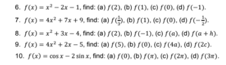 6. f(x) = x² – 2x – 1, find: (a) f(2), (b) f(1), (c) f(0), (d) f(-1).
7. f(x) = 4x² + 7x + 9, find: (a) f(). (b) F(1), (c) F(0). (d) f(-.
8. f(x) = x² + 3x – 4, find: (a) f(2), (b) f(-1), (c) f(a). (d) f(a + h).
9. f(x) = 4x² + 2x – 5, find: (a) f(5), (b) f(0), (c) f(4a), (d) f(2c).
10. f(x) = cosx – 2 sin x, find: (a) ƒ(0), (b) f(x), (c) f(2n), (d) ƒ (3n).
