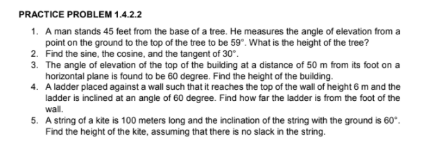 PRACTICE PROBLEM 1.4.2.2
1. A man stands 45 feet from the base of a tree. He measures the angle of elevation from a
point on the ground to the top of the tree to be 59°. What is the height of the tree?
2. Find the sine, the cosine, and the tangent of 30°.
3. The angle of elevation of the top of the building at a distance of 50 m from its foot on a
horizontal plane is found to be 60 degree. Find the height of the building.
4. A ladder placed against a wall such that it reaches the top of the wall of height 6 m and the
ladder is inclined at an angle of 60 degree. Find how far the ladder is from the foot of the
wall.
5. A string of a kite is 100 meters long and the inclination of the string with the ground is 60°.
Find the height of the kite, assuming that there is no slack in the string.
