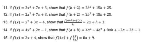 11. If f(x) = 2x² + 7x + 3, show that ƒ(b + 2) = 2b² + 15b + 25.
12. If f(x) = 2x² + 7x + 3, show that f(b + 2) = 2b² + 15b + 25.
%3D
13. If f(x) = x² + 3x – 4, show that a+h)-/(@ – 2a + h +3.
14. If f(x) = 4x² + 2x – 1, show that f(a + b) = 4a² + 4b² + 8ab + +2a + 2b – 1.
%3D
15. If f(x) = 2x + 4, show that f(4a) +
= 8a + 9.
