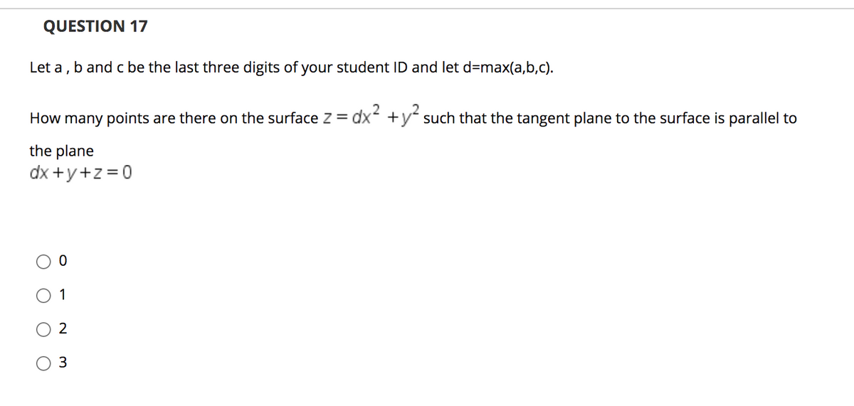 QUESTION 17
Let a , b and c be the last three digits of your student ID and let d=max(a,b,c).
How many points are there on the surface z =
dx +y such that the tangent plane to the surface is parallel to
the plane
dx +y+z =0
O 1
3

