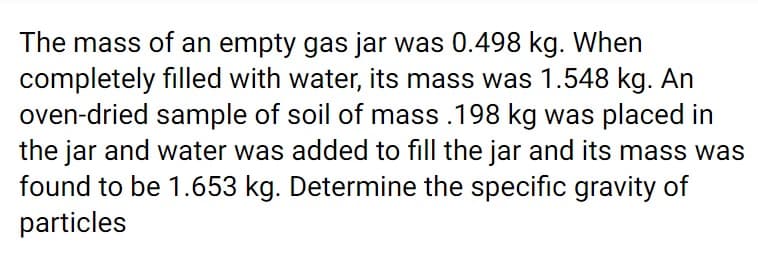 The mass of an empty gas jar was 0.498 kg. When
completely filled with water, its mass was 1.548 kg. An
oven-dried sample of soil of mass .198 kg was placed in
the jar and water was added to fill the jar and its mass was
found to be 1.653 kg. Determine the specific gravity of
particles
