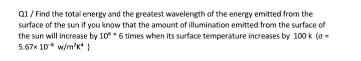 Q1/ Find the total energy and the greatest wavelength of the energy emitted from the
surface of the sun if you know that the amount of illumination emitted from the surface of
the sun will increase by 106 * 6 times when its surface temperature increases by 100 k (o =
5.67x 10-8 w/m?K* )
