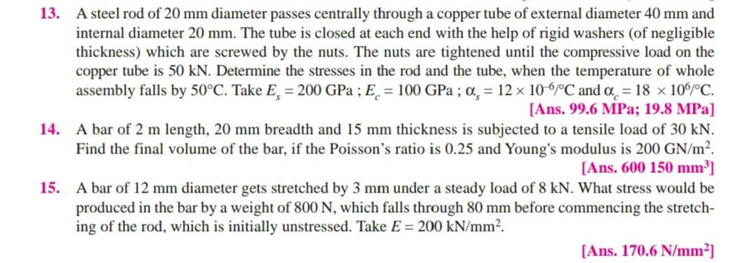 13. A steel rod of 20 mm diameter passes centrally through a copper tube of external diameter 40 mm and
internal diameter 20 mm. The tube is closed at each end with the help of rigid washers (of negligible
thickness) which are screwed by the nuts. The nuts are tightened until the compressive load on the
copper tube is 50 kN. Determine the stresses in the rod and the tube, when the temperature of whole
assembly falls by 50°C. Take E, = 200 GPa ; E̟ = 100 GPa ; a, = 12 x 106°C and a = 18 x 10/°C.
[Ans. 99.6 MPa; 19.8 MPa]
14. A bar of 2 m length, 20 mm breadth and 15 mm thickness is subjected to a tensile load of 30 kN.
Find the final volume of the bar, if the Poisson's ratio is 0.25 and Young's modulus is 200 GN/m².
[Ans. 600 150 mm³]
A bar of 12 mm diameter gets stretched by 3 mm under a steady load of 8 kN. What stress would be
produced in the bar by a weight of 800 N, which falls through 80 mm before commencing the stretch-
ing of the rod, which is initially unstressed. Take E= 200 kN/mm2.
15.
[Ans. 170.6 N/mm?]

