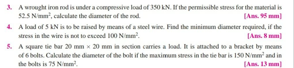 3. A wrought iron rod is under a compressive load of 350 kN. If the permissible stress for the material is
52.5 N/mm?, calculate the diameter of the rod.
[Ans. 95 mm]
4. A load of 5 kN is to be raised by means of a steel wire. Find the minimum diameter required, if the
stress in the wire is not to exceed 100 N/mm².
[Ans. 8 mm]
5. A square tie bar 20 mm x 20 mm in section carries a load. It is attached to a bracket by means
of 6 bolts. Calculate the diameter of the bolt if the maximum stress in the tie bar is 150 N/mm2 and in
the bolts is 75 N/mm2.
[Ans. 13 mm]
