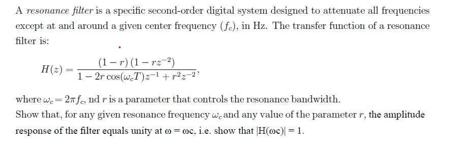 A resonance filter is a specific second-order digital system designed to attenuate all frequencies
except at and around a given center frequency (fe), in Hz. The transfer function of a resonance
filter is:
(1 – r) (1 – rz-2)
1- 2r cos(w.T)z-1+r2z-2'
H(z) =
%3D
where w.= 27fe, nd r is a parameter that controls the resonance bandwidth.
Show that, for any given resonance frequency wcand any value of the parameter r, the amplitude
response of the filter equals unity at o = oc, i.e. show that |H(oc)| = 1.
