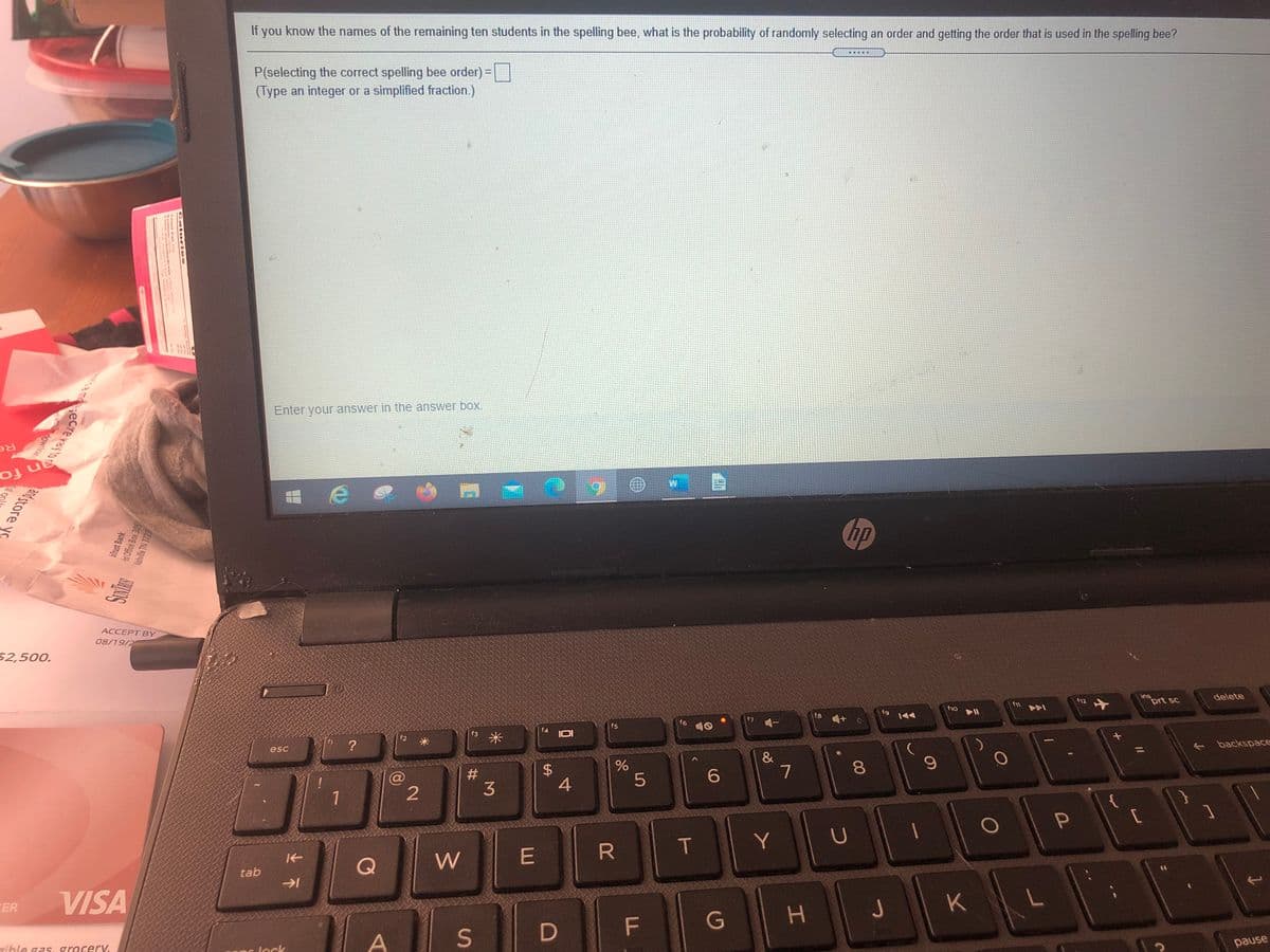 If you know the names of the remaining ten students in the spelling bee, what is the probability of randomly selecting an order and getting the order that is used in the spelling bee?
P(selecting the correct spelling bee order) =
(Type an integer or a simplified fraction.)
Enter your answer in the answer box.
Re
n fo
hp
ACCEPT BY
08/19/2
$2,500.
ins
delete
f12
prt sc
ho Il
fg
f7
f6
一
f5
米
f2
?
+ backspace
esc
&
7
#3
1
R
T
Y
Q
W
E
tab
VISA
つ
K
FER
G
D F
pause
ríble gass grocerV,
lock
00
%24
Cal orles
it Office Box 305
birust Bank
amecreral'a End store yo
lashville TN 3723
Sci op
