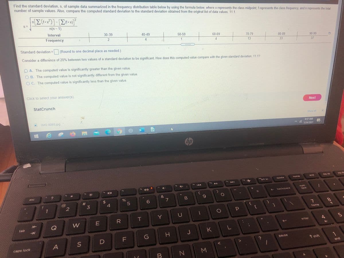Find the standard deviation, s, of sample data summarized in the frequency distribution table below by using the formula below, where x represents the class midpoint, f represents the class frequency, and n represents the total
number of sample values. Also, compare the computed standard deviation to the standard deviation obtained from the original list of data values, 11.1.
[E(f•x)]-[Z•x]*
n(n - 1)
Interval
30-39
40-49
50-59
Frequency
2
60-69
70-79
4
1
80-89
90-99
4
13
33
37
Standard deviation=
(Round to one decimal place as needed.)
%3D
Consider a difference of 20% between two values of a standard deviation to be significant. How does this computed value compare with the given standard deviation, 11.1?
O A. The computed value is significantly greater than the given value.
OB. The computed value is not significantly different from the given value.
O C. The computed value is significantly less than the given value.
Click to select your answer(s).
StatCrunch
Next
Show all
IMG-8095jpg
9:57 AM
7/24/2021
Chp
pg dr
home
end
dn 6d
ins
prt sc
delete
12
f1o
f8
f9
f6
f7 -
f5
米
4 IOI
unu
lock
esc
backspace
%3D
&
7
#
3
@
6.
4
1
{
home
T
Y
U
W
E
tab
enter
J
K
F
G
pause
A
1 shift
caps lock
end
M.
Σ
00
%24
上不
