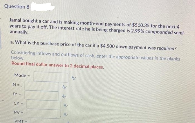 Question 8
Jamal bought a car and is making month-end payments of $510.35 for the next 4
years to pay it off. The interest rate he is being charged is 2.99% compounded semi-
annually.
a. What is the purchase price of the car if a $4,500 down payment was required?
Considering inflows and outflows of cash, enter the appropriate values in the blanks
below.
Round final dollar answer to 2 decimal places.
Mode =
N =
IY =
CY =
PV =
PMT =
