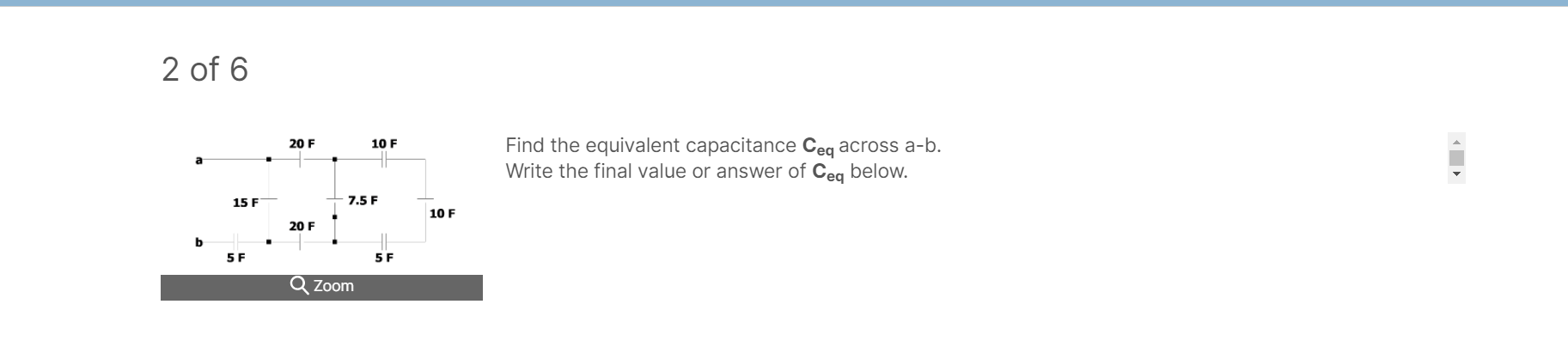 2 of 6
Find the equivalent capacitance Ceq across a-b.
Write the final value or answer of Ceg below.
20 F
10 F
15 F
7.5 F
10 F
20 F
5 F
5 F
Zoom
