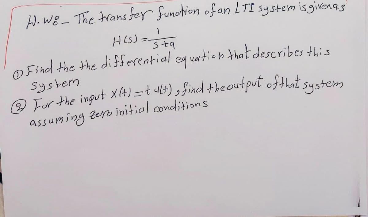 W. Wg _ The Frans fer function ofan LTI system isgivenas
H ls):
Stq
@ Find the the differential eq uation that describes this
System
2 For the input x(4)=t ult) , Sind +he output ofthat system
assuming zero initial conditions
