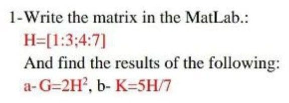 1-Write the matrix in the MatLab.:
H=[1:3;4:7]
And find the results of the following:
a- G=2H?, b- K=5H/7

