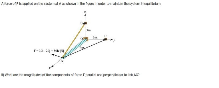 A force of F is applied on the system at A as shown in the figure in order to maintain the system in equilibrium.
7
4m
F=30i-20j + 50k [N]
ii) What are the magnitudes of the components of force F parallel and perpendicular to link AC?
B
3m
3m